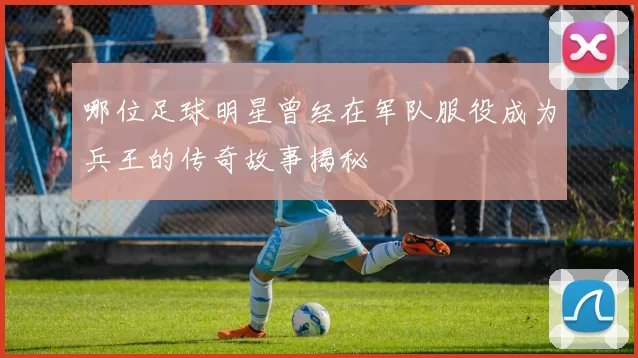 哪位足球明星曾经在军队服役成为兵王的传奇故事揭秘