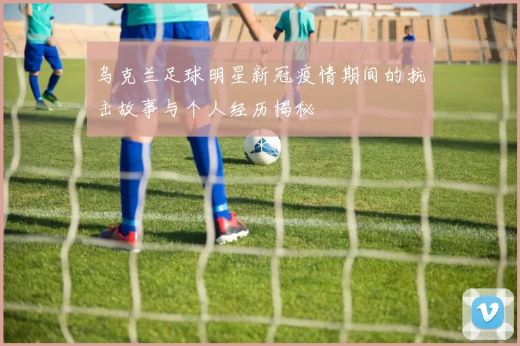 乌克兰足球明星新冠疫情期间的抗击故事与个人经历揭秘
