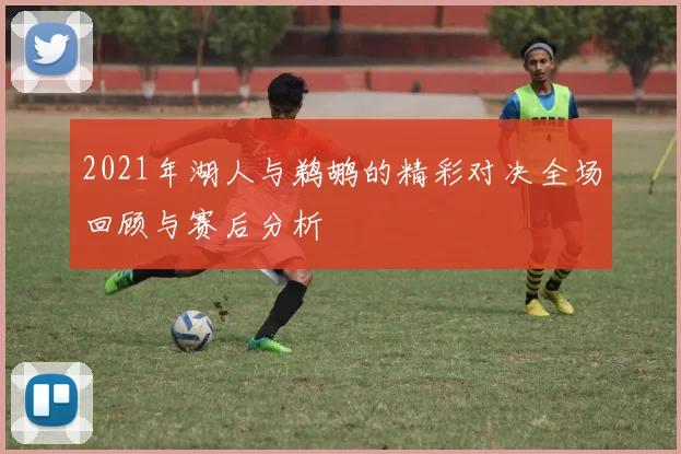 2021年湖人与鹈鹕的精彩对决全场回顾与赛后分析