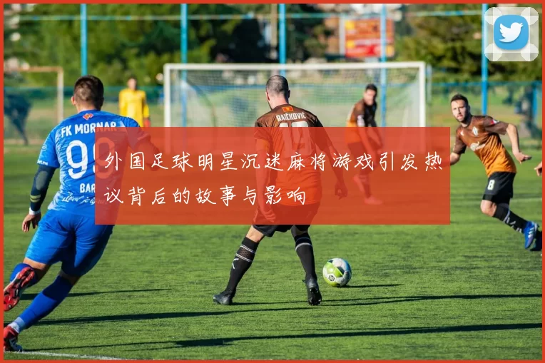 外国足球明星沉迷麻将游戏引发热议背后的故事与影响