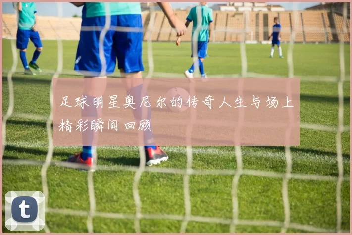 足球明星奥尼尔的传奇人生与场上精彩瞬间回顾