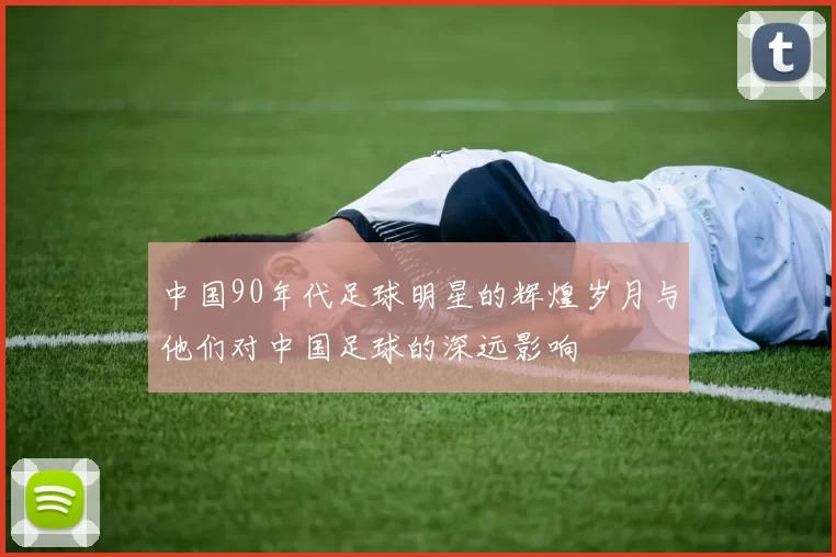 中国90年代足球明星的辉煌岁月与他们对中国足球的深远影响