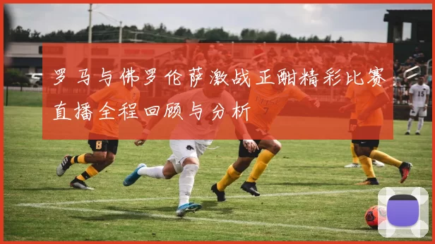 罗马与佛罗伦萨激战正酣精彩比赛直播全程回顾与分析