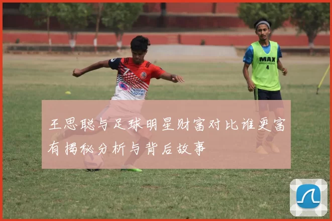 王思聪与足球明星财富对比谁更富有揭秘分析与背后故事