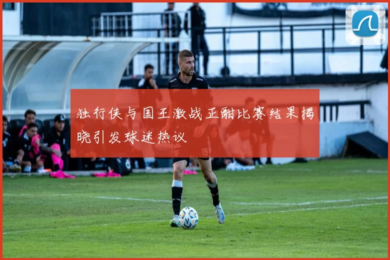 独行侠与国王激战正酣比赛结果揭晓引发球迷热议