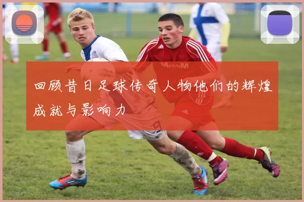 回顾昔日足球传奇人物他们的辉煌成就与影响力