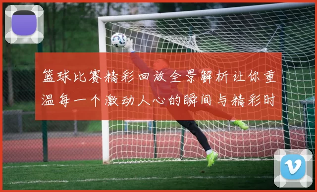 篮球比赛精彩回放全景解析让你重温每一个激动人心的瞬间与精彩时刻