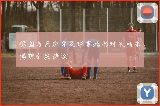 德国与西班牙足球赛精彩对决结果揭晓引发热议