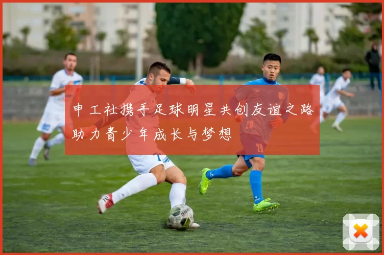 申工社携手足球明星共创友谊之路助力青少年成长与梦想