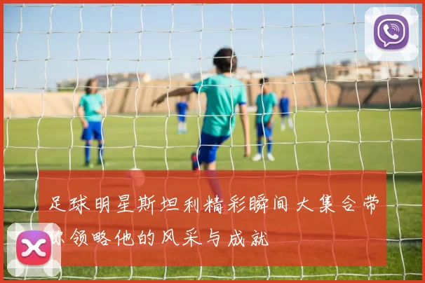 足球明星斯坦利精彩瞬间大集合带你领略他的风采与成就