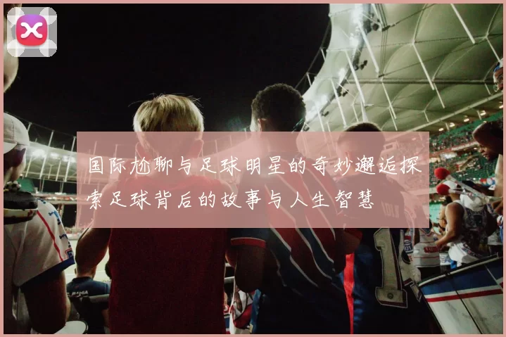 国际尬聊与足球明星的奇妙邂逅探索足球背后的故事与人生智慧