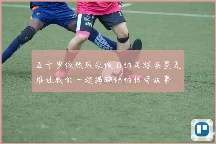 五十岁依然风采依旧的足球明星是谁让我们一起揭晓他的传奇故事
