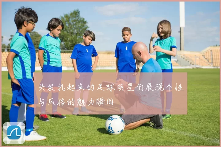 头发扎起来的足球明星们展现个性与风格的魅力瞬间