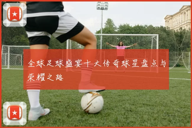 全球足球盛宴十大传奇球星盘点与荣耀之路