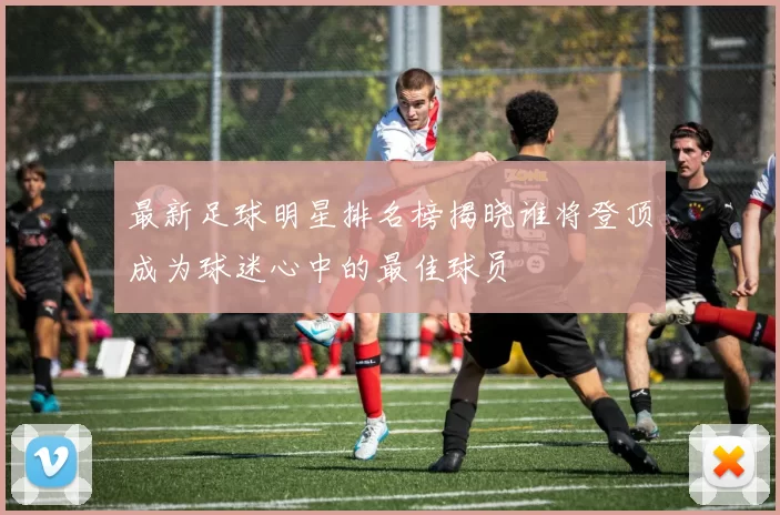 最新足球明星排名榜揭晓谁将登顶成为球迷心中的最佳球员