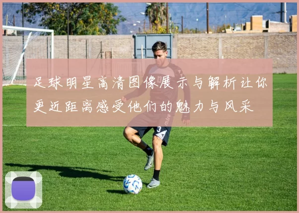 足球明星高清图像展示与解析让你更近距离感受他们的魅力与风采