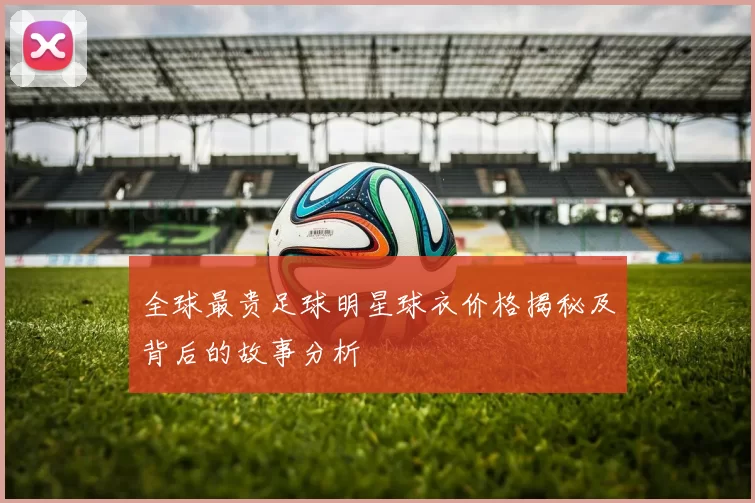 全球最贵足球明星球衣价格揭秘及背后的故事分析