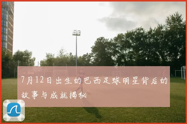 7月12日出生的巴西足球明星背后的故事与成就揭秘