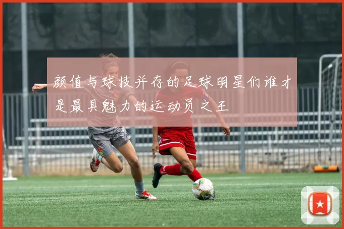 颜值与球技并存的足球明星们谁才是最具魅力的运动员之王