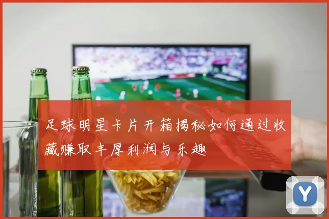 足球明星卡片开箱揭秘如何通过收藏赚取丰厚利润与乐趣