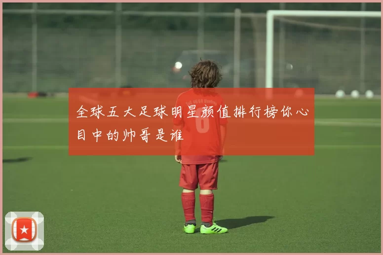 全球五大足球明星颜值排行榜你心目中的帅哥是谁