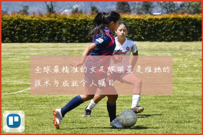 全球最精准的女足球明星是谁她的技术与成就令人瞩目