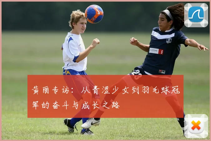 黄丽专访：从青涩少女到羽毛球冠军的奋斗与成长之路