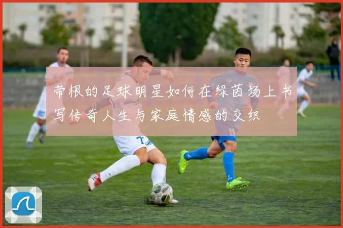 带根的足球明星如何在绿茵场上书写传奇人生与家庭情感的交织