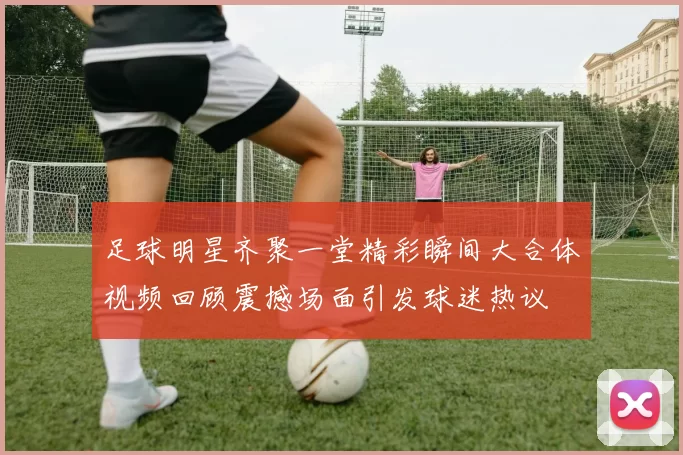 足球明星齐聚一堂精彩瞬间大合体视频回顾震撼场面引发球迷热议