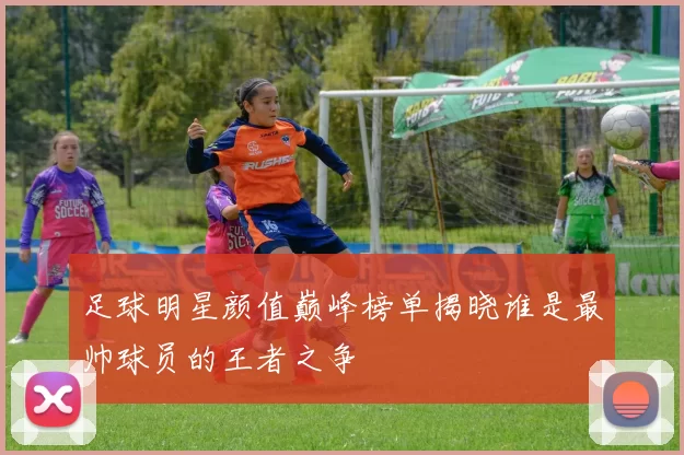 足球明星颜值巅峰榜单揭晓谁是最帅球员的王者之争