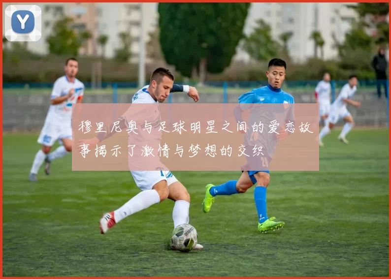 穆里尼奥与足球明星之间的爱恋故事揭示了激情与梦想的交织