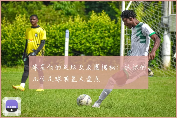 球星们的足坛交友圈揭秘：认识的几位足球明星大盘点