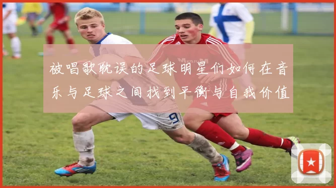 被唱歌耽误的足球明星们如何在音乐与足球之间找到平衡与自我价值