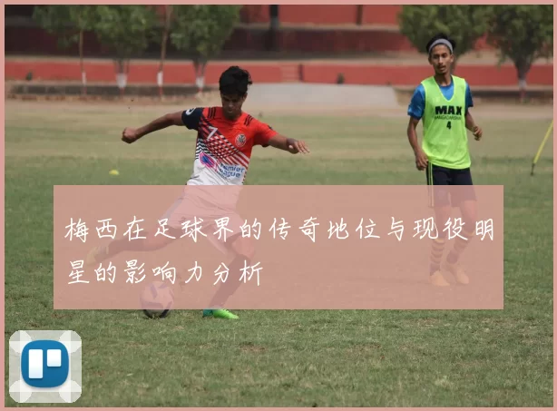 梅西在足球界的传奇地位与现役明星的影响力分析