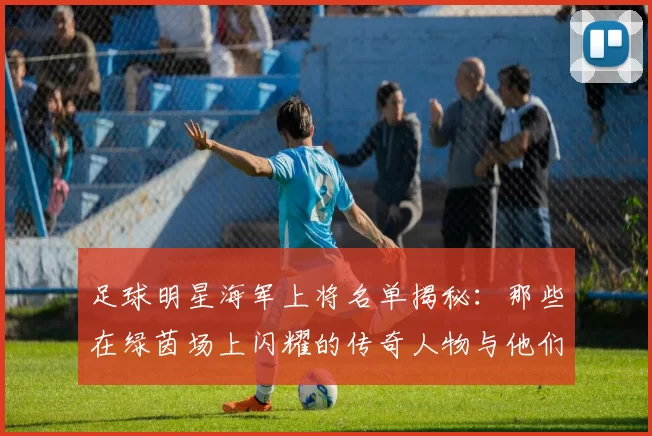 足球明星海军上将名单揭秘：那些在绿茵场上闪耀的传奇人物与他们的军旅生涯