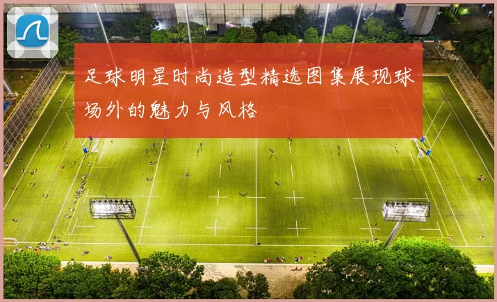 足球明星时尚造型精选图集展现球场外的魅力与风格