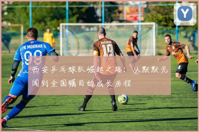 西安乒乓球队崛起之路：从默默无闻到全国瞩目的成长历程