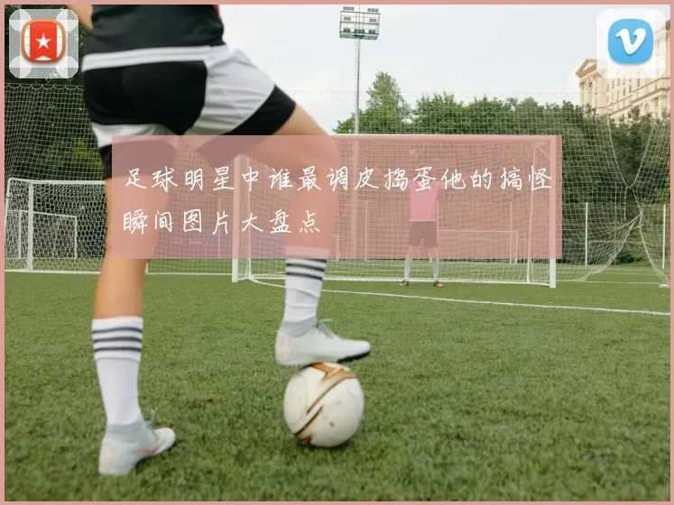 足球明星中谁最调皮捣蛋他的搞怪瞬间图片大盘点