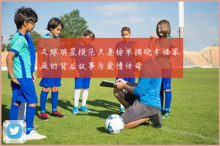 足球明星模范夫妻榜单揭晓幸福家庭的背后故事与爱情传奇