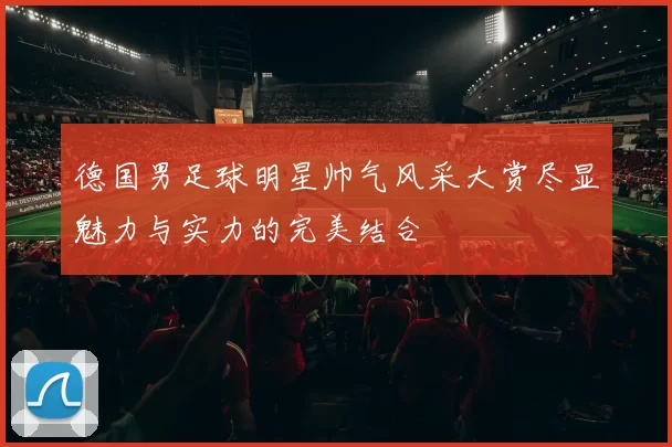 德国男足球明星帅气风采大赏尽显魅力与实力的完美结合