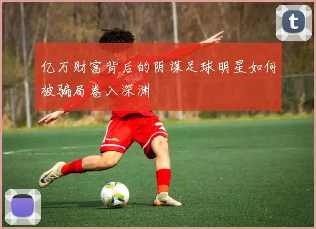 亿万财富背后的阴谋足球明星如何被骗局卷入深渊