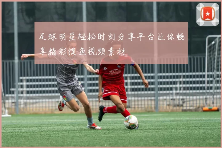足球明星轻松时刻分享平台让你畅享精彩摸鱼视频素材