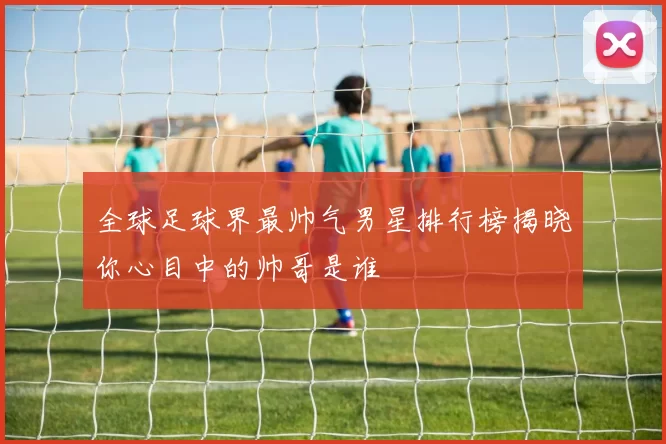 全球足球界最帅气男星排行榜揭晓你心目中的帅哥是谁