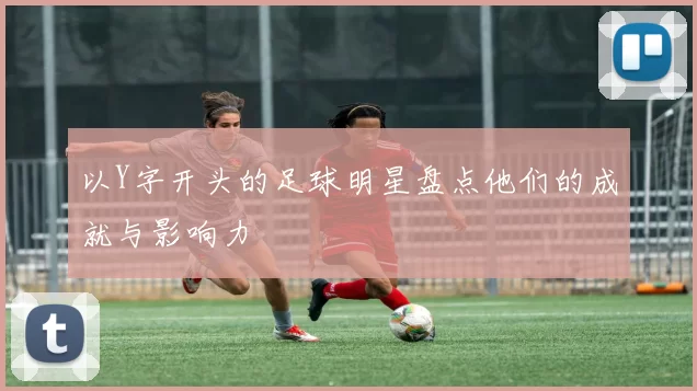 以Y字开头的足球明星盘点他们的成就与影响力