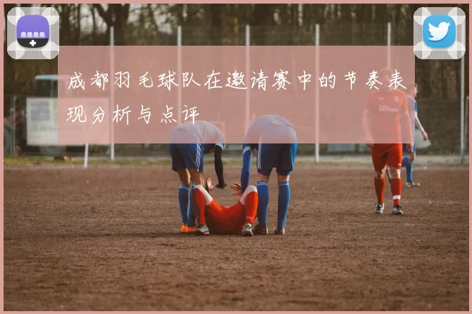 成都羽毛球队在邀请赛中的节奏表现分析与点评