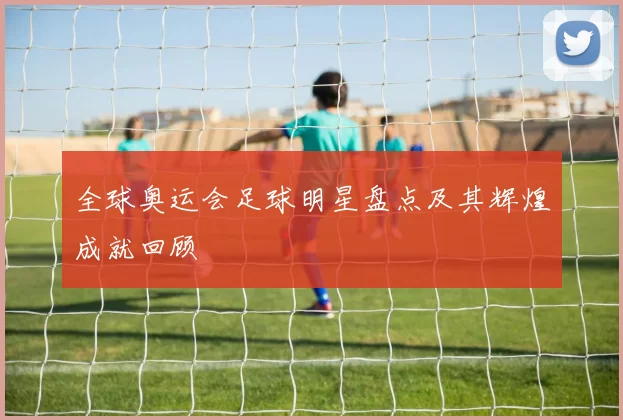 全球奥运会足球明星盘点及其辉煌成就回顾