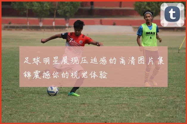 足球明星展现压迫感的高清图片集锦震撼你的视觉体验