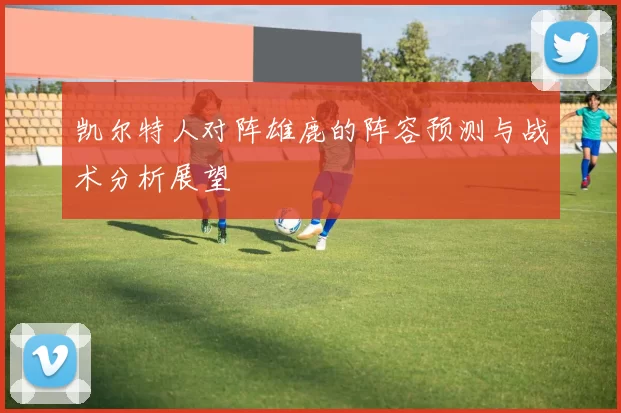 凯尔特人对阵雄鹿的阵容预测与战术分析展望
