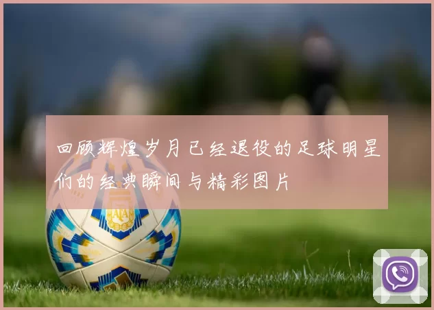 回顾辉煌岁月已经退役的足球明星们的经典瞬间与精彩图片