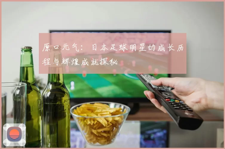 原口元气：日本足球明星的成长历程与辉煌成就探秘